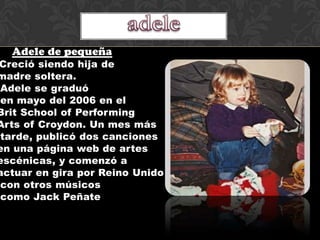 Adele de pequeña
Creció siendo hija de
madre soltera.
 Adele se graduó
 en mayo del 2006 en el
Brit School of Performing
Arts of Croydon. Un mes más
 tarde, publicó dos canciones
en una página web de artes
escénicas, y comenzó a
actuar en gira por Reino Unido
 con otros músicos
 como Jack Peñate
 