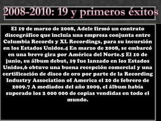 El 19 de marzo de 2008, Adele firmó un contrato
 discográfico que incluía una empresa conjunta entre
Columbia Records y XL Recordings, para su incursión
en los Estados Unidos.4 En marzo de 2008, se embarcó
  en una breve gira por América del Norte.5 El 10 de
 junio, su álbum debut, 19 fue lanzado en los Estados
Unidos,6 obtuvo una buena recepción comercial y una
certificación de disco de oro por parte de la Recording
 Industry Association of America el 20 de febrero de
    2009.7 A mediados del año 2009, el álbum había
 superado los 2 000 000 de copias vendidas en todo el
                        mundo.
 