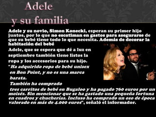 Adele y su novio, Simon Konecki, esperan su primer hijo
juntos, por lo que no escatiman en gastos para asegurarse de
que su bebé tiene todo lo que necesita. Además de decorar la
habitación del bebé
Adele, que se espera que dé a luz en
septiembre también tiene listos la
ropa y los accesorios para su hijo.
"Ha adquirido ropa de bebé unisex
en Bon Point, y no es una marca
barata.
También ha comprado
tres carritos de bebé en Bugaloo y ha pagado 760 euros por un
moisés. Sin mencionar que se ha gastado una pequeña fortuna
en cuadros y chucherías. Incluso ha comprado un oso de época
valorado en más de 4.000 euros ", señaló el informador.
 