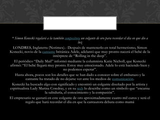 * Simon Konecki regalará a la también compositora un colgante de oro para recordar el día en que dio a
                                                 luz
  LONDRES, Inglaterra (Notimex).- Después de mantenerlo en total hermetismo, Simon
Konecki, novio de la cantante británica Adele, adelantó que muy pronto nacerá el bebé de la
                               intérprete de “Rolling in the deep”.
   El periódico “Daily Mail” informó mediante la columnista Katie Nicholl, que Konecki
afirmó: “El bebé llegará muy pronto. Estoy muy emocionado. Adele lo está haciendo bien y
                                      no podemos esperar”.
    Hasta ahora, pocos son los detalles que se han dado a conocer sobre el embarazo y la
           cantante ha tratado de no dejarse ver ante los medios de comunicación.
 Konecki ha buscado algo con significado y encontró un colgante diseñado por la artista y
espiritualista Lady Marina Cowdray, y en su web lo describe como un símbolo que “encarna
                        la sabiduría, el conocimiento y la compasión”.
El empresario se gastará en este colgante de oro aproximadamente cuatro mil euros y será el
           regalo que hará recordar el día en que la cantautora debuta como mamá
 