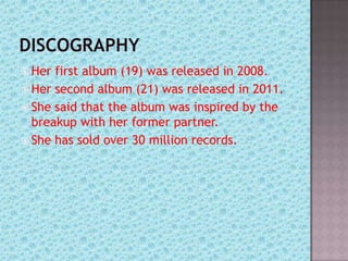  Her first album (19) was released in 2008.
 Her second album (21) was released in 2011.
 She said that the album was inspired by the
  breakup with her former partner.
 She has sold over 30 million records.
 