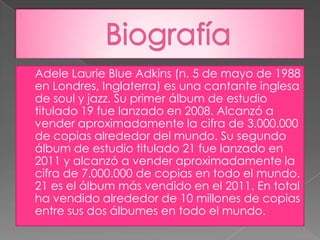    Adele Laurie Blue Adkins (n. 5 de mayo de 1988
    en Londres, Inglaterra) es una cantante inglesa
    de soul y jazz. Su primer álbum de estudio
    titulado 19 fue lanzado en 2008. Alcanzó a
    vender aproximadamente la cifra de 3.000.000
    de copias alrededor del mundo. Su segundo
    álbum de estudio titulado 21 fue lanzado en
    2011 y alcanzó a vender aproximadamente la
    cifra de 7.000.000 de copias en todo el mundo.
    21 es el álbum más vendido en el 2011. En total
    ha vendido alrededor de 10 millones de copias
    entre sus dos álbumes en todo el mundo.
 