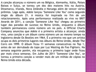 A canção alcançou o número um na Bélgica, Alemanha, Itália, Países
Baixos e Suíça, se tornou um dos dez maiores hits na Áustria,
Dinamarca, Irlanda, Nova Zelândia e Noruega além de vencer vários
prêmios. Logo após, Adele lançou "Someone Like You" como segundo
single do álbum 21. A música foi inspirada no fim de um
relacionamento. Após uma performance realizada ao vivo no BRIT
Awards de 2011, a canção "Someone Like You" chegou ao primeiro
lugar das paradas de sucesso no Reino Unido, enquanto o álbum
também permaneceu como número um no país. A Official Charts
Company anunciou que Adele é a primeira artista a alcançar, ainda
viva, uma canção e um álbum como número um ao mesmo tempo na
Inglaterra desde Os Beatles em 1964. É a primeira vez que um artista
ocupa os dois primeiros lugares nos álbuns do Reino Unido, desde The
Corrs em 1999. O álbum ficou 11 semanas consecutivas no Top 1,
antes de ser derrubado do topo por Luz Wasting do Foo Fighters. Na
semana seguinte porém, ela recuperou o primeiro lugar onde ficou
por mais cinco semanas. Em Julho de 2011 "Someone Like You", se
tornou a primeira canção a vender mais de um milhão de cópias no
Reino Unido esta década.
 