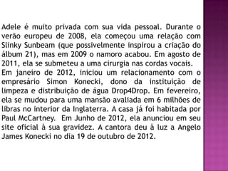 Adele é muito privada com sua vida pessoal. Durante o
verão europeu de 2008, ela começou uma relação com
Slinky Sunbeam (que possivelmente inspirou a criação do
álbum 21), mas em 2009 o namoro acabou. Em agosto de
2011, ela se submeteu a uma cirurgia nas cordas vocais.
Em janeiro de 2012, iniciou um relacionamento com o
empresário Simon Konecki, dono da instituição de
limpeza e distribuição de água Drop4Drop. Em fevereiro,
ela se mudou para uma mansão avaliada em 6 milhões de
libras no interior da Inglaterra. A casa já foi habitada por
Paul McCartney. Em Junho de 2012, ela anunciou em seu
site oficial à sua gravidez. A cantora deu à luz a Angelo
James Konecki no dia 19 de outubro de 2012.
 