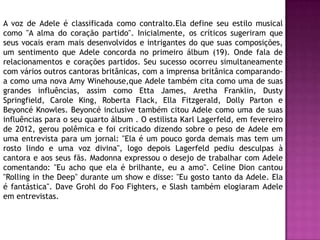 A voz de Adele é classificada como contralto.Ela define seu estilo musical
como "A alma do coração partido". Inicialmente, os críticos sugeriram que
seus vocais eram mais desenvolvidos e intrigantes do que suas composições,
um sentimento que Adele concorda no primeiro álbum (19). Onde fala de
relacionamentos e corações partidos. Seu sucesso ocorreu simultaneamente
com vários outros cantoras britânicas, com a imprensa britânica comparando-
a como uma nova Amy Winehouse,que Adele também cita como uma de suas
grandes influências, assim como Etta James, Aretha Franklin, Dusty
Springfield, Carole King, Roberta Flack, Ella Fitzgerald, Dolly Parton e
Beyoncé Knowles. Beyoncé inclusive também citou Adele como uma de suas
influências para o seu quarto álbum . O estilista Karl Lagerfeld, em fevereiro
de 2012, gerou polêmica e foi criticado dizendo sobre o peso de Adele em
uma entrevista para um jornal: "Ela é um pouco gorda demais mas tem um
rosto lindo e uma voz divina", logo depois Lagerfeld pediu desculpas à
cantora e aos seus fãs. Madonna expressou o desejo de trabalhar com Adele
comentando: "Eu acho que ela é brilhante, eu a amo". Celine Dion cantou
"Rolling in the Deep" durante um show e disse: "Eu gosto tanto da Adele. Ela
é fantástica". Dave Grohl do Foo Fighters, e Slash também elogiaram Adele
em entrevistas.
 