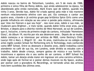 Adele nasceu no bairro de Tottenham, Londres, em 5 de maio de 1988,
primeira e única filha de Penny Adkins, que ainda adolescente na época, foi
abandonada pelo então namorado, Mark Evans (pai de Adele), quando ela
tinha 3 anos. Devido isso, Adele foi criada apenas pela mãe e não manteve
nenhum relacionamento afetivo com seu pai. Ela começou a cantar aos
quatro anos, citando o já extinto grupo pop britânico Spice Girls como uma
grande influência em relação ao seu amor e paixão pela música, afirmando
que "elas me fizeram o que sou hoje" . Aos nove anos, Adele e sua mãe, se
mudaram para Brighton , e mais tarde, quando Adele tinha onze anos, para
Brixton, e depois para o distrito vizinho de West Norwood, ao sul de Londres,
que é, inclusive, o tema do primeiro single da cantora, intitulado "Hometown
Glory", do álbum 19, escrito por ela aos dezenove anos . Depois de se mudar,
Adele começou a se interessar por artistas de R&B, como Destiny's Child,
Lauryn Hill e Mary J. Blige31 32 . Aos 16 anos, matriculou-se no colégio de
artes inglês London School for Performing Arts & Technology, mais conhecido
como BRIT School. Entre os dezesseis e dezoito anos, Adele trabalhou como
atendente no café de sua tia, em Londres, onde dividia os estudos com o
trabalho. Adele desde criança, sempre gostou de música e sua família a
incentivava e apoiava ela e seu sonho de ser cantora. A BRIT School fez
Adele, tomar um desejo ainda maior em ingressar em uma carreira artística,
onde logo após de formar-se e postar demos musicais no My Space, acabou
por assinar com a gravadora XL Recordings, se tornando umas das artistas
mais bem sucedidas dos últimos anos.
 