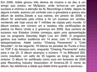 Em 2006, Adele gravou três demos de música e as deu à um
amigo que postou no MySpace, onde tornou-se um grande
sucesso e chamou a atenção da XL Recordings e Adele, depois de
alguns e-mails, assinou um contrato com a gravadora e gravou seu
álbum de estréia,.Desde a sua estreia, em janeiro de 2008, o
álbum foi aclamado pela crítica e foi um sucesso em vendas,
vendendo até hoje cerca de 7 milhões de cópias pelo mundo. O
álbum estreou em número um e recebeu três certificações de
platina no Reino Unido e 2 grammys em 2009. Sua carreira de
sucesso nos Estados Unidos começou após uma apresentação
sua no programa Saturday Night Live em 2008. O programa
ganhou sua melhor audiência em 14 anos, com 17 milhões de
telespectadores. Adele cantou "Chasing Pavements" e "Cold
Shoulder", no dia seguinte, 19 liderou as paradas do iTunes e ficou
no TOP 5 da Amazon.com, enquanto "Chasing Pavements" subiu
para o top 25. O álbum alcançou o número 11 na Billboard 200,
como resultado, um salto de 35 lugares ao longo da semana
anterior. O álbum foi certificado como ouro em fevereiro de 2009
pela Recording Industry Association of America.35 O nome do
álbum, faz referência a idade que Adele tinha quando o escreveu.
 