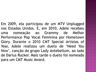 Em 2009, ela participou de um MTV Unplugged
nos Estados Unidos. E, em 2010, Adele recebeu
uma nomeação ao Grammy de Melhor
Performance Pop Vocal Feminina por Hometown
Glory. Durante o 2010 CMT Special Artistas of
Year, Adele realizou um dueto de "Need You
Now", canção do grupo Lady Antebellum, ao lado
de Darius Rucker. Mais tarde o dueto foi nomeado
para um CMT Music Award.
 