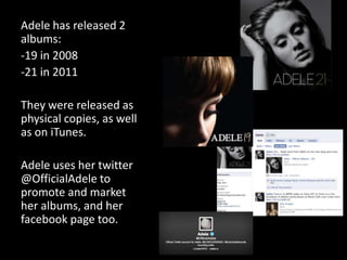 Adele has released 2
albums:
-19 in 2008
-21 in 2011
They were released as
physical copies, as well
as on iTunes.
Adele uses her twitter
@OfficialAdele to
promote and market
her albums, and her
facebook page too.