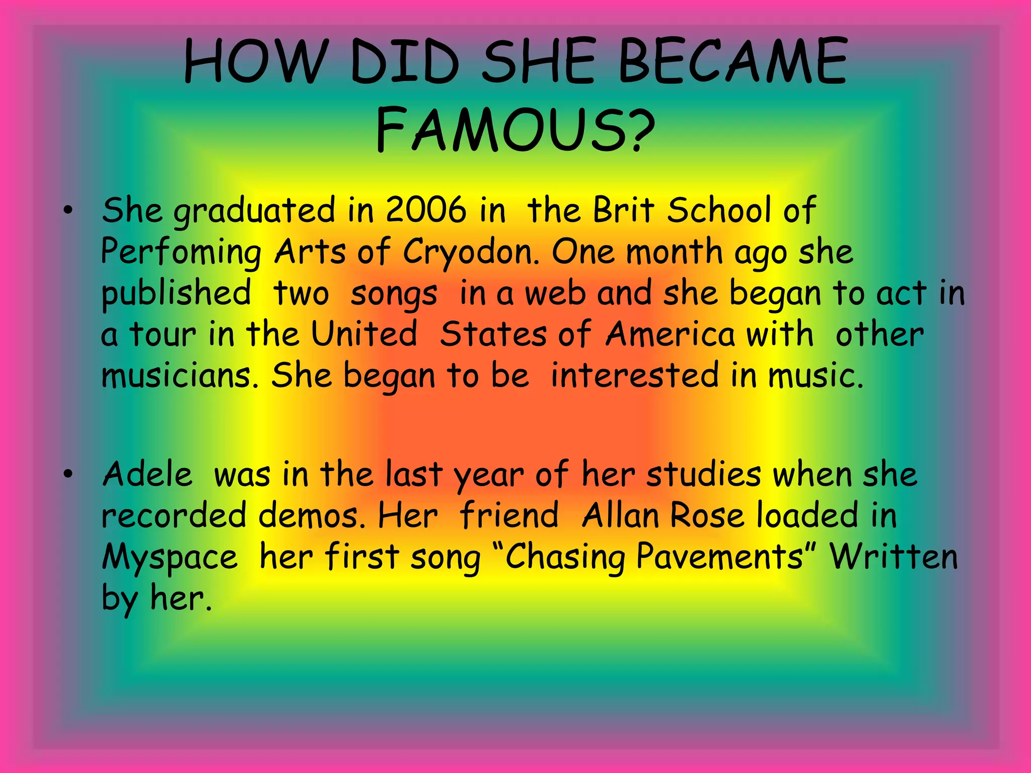 HOW DID SHE BECAME
FAMOUS?
• She graduated in 2006 in the Brit School of
Perfoming Arts of Cryodon. One month ago she
published two songs in a web and she began to act in
a tour in the United States of America with other
musicians. She began to be interested in music.
• Adele was in the last year of her studies when she
recorded demos. Her friend Allan Rose loaded in
Myspace her first song “Chasing Pavements” Written
by her.