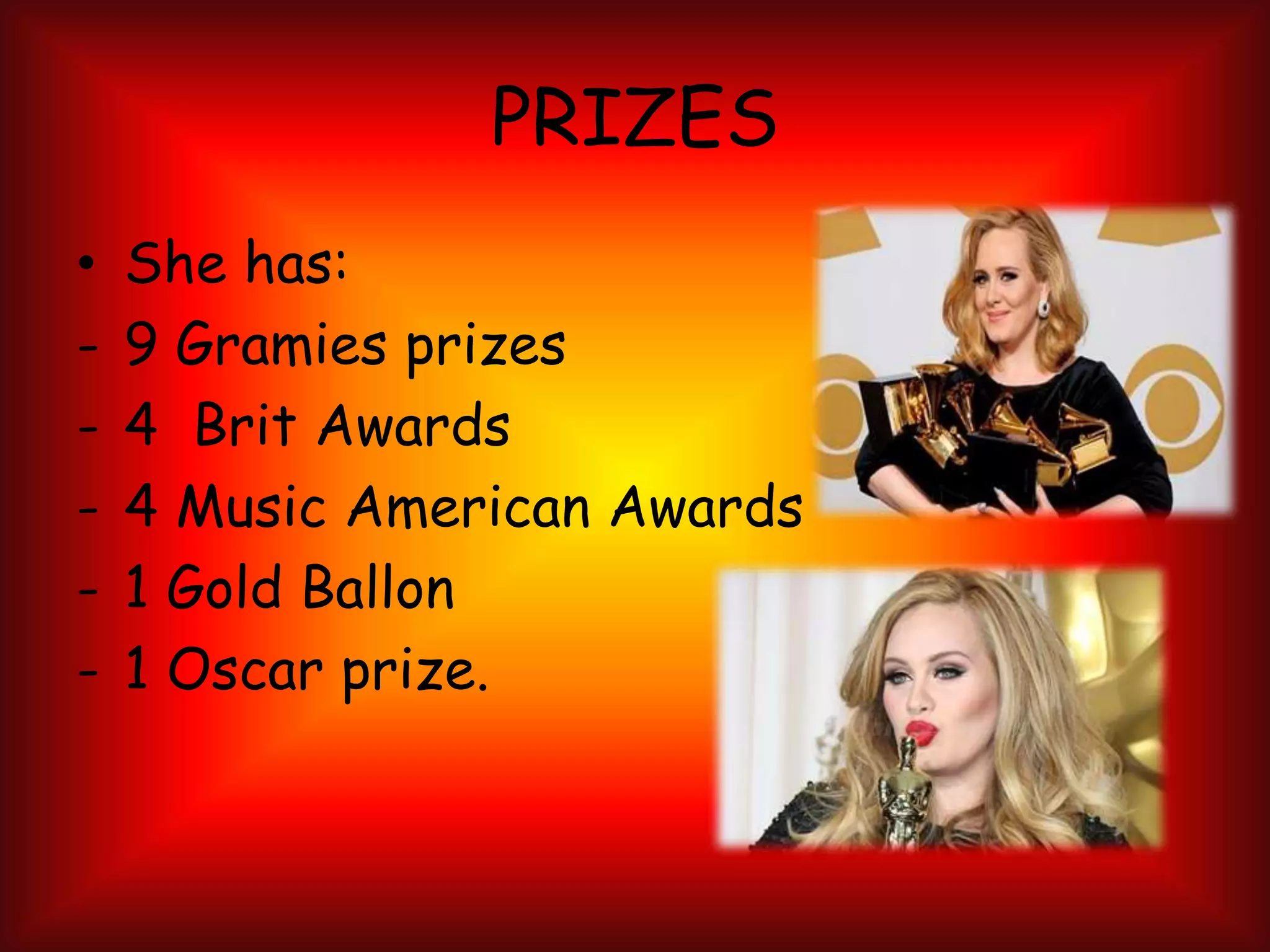 PRIZES
• She has:
- 9 Gramies prizes
- 4 Brit Awards
- 4 Music American Awards
- 1 Gold Ballon
- 1 Oscar prize.