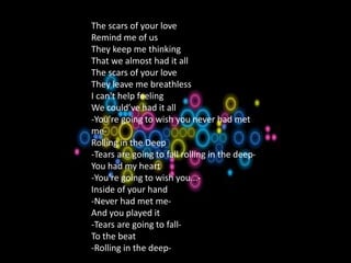 1.A Natural Woman
The scars of your love
Remind me of us
They keep me thinking
That we almost had it all
The scars of your love
They leave me breathless
I can't help feeling
We could’ve had it all
-You're going to wish you never had met
me-
Rolling in the Deep
-Tears are going to fall rolling in the deep-
You had my heart
-You're going to wish you...-
Inside of your hand
-Never had met me-
And you played it
-Tears are going to fall-
To the beat
-Rolling in the deep-
 