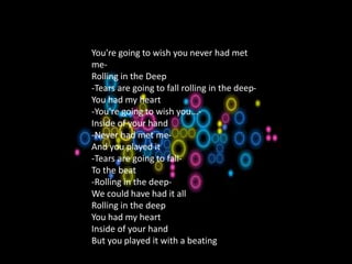 1.A Natural Woman
You're going to wish you never had met
me-
Rolling in the Deep
-Tears are going to fall rolling in the deep-
You had my heart
-You're going to wish you...-
Inside of your hand
-Never had met me-
And you played it
-Tears are going to fall-
To the beat
-Rolling in the deep-
We could have had it all
Rolling in the deep
You had my heart
Inside of your hand
But you played it with a beating
 