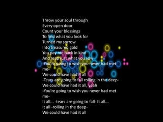 1.A Natural Woman
Throw your soul through
Every open door
Count your blessings
To find what you look for
Turned my sorrow
Into treasured gold
You pay me back in kind
And reap just what you sow
-You're going to wish you never had met
me-
We could have had it all
-Tears are going to fall rolling in the deep-
We could have had it all, yeah
-You're going to wish you never had met
me-
It all... -tears are going to fall- It all...
It all -rolling in the deep-
We could have had it all
 