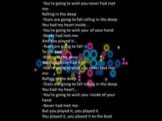 1.A Natural Woman
-You're going to wish you never had met
me-
Rolling in the deep
-Tears are going to fall rolling in the deep-
You had my heart inside...
-You're going to wish you- of your hand
-Never had met me-
And you played it...
-Tears are going to fall-
To the beat
-Rolling in the deep-
We could have had it all
-You're going to wish you never had met
me-
Rolling in the deep
-Tears are going to fall rolling in the deep-
You had my heart...
-You're going to wish you- inside of your
hand
-Never had met me-
But you played it, you played it
You played it, you played it to the beat
 