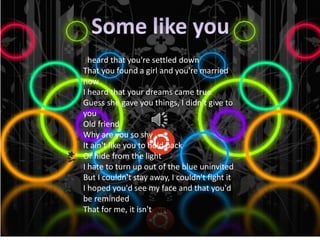 I heard that you're settled down
That you found a girl and you're married
now
I heard that your dreams came true
Guess she gave you things, I didn't give to
you
Old friend
Why are you so shy
It ain't like you to hold back
Or hide from the light
I hate to turn up out of the blue uninvited
But I couldn't stay away, I couldn't fight it
I hoped you'd see my face and that you'd
be reminded
That for me, it isn't over
 