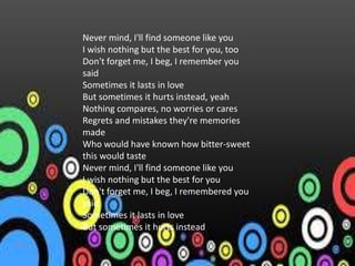 Never mind, I'll find someone like you
I wish nothing but the best for you, too
Don't forget me, I beg, I remember you
said
Sometimes it lasts in love
But sometimes it hurts instead, yeah
Nothing compares, no worries or cares
Regrets and mistakes they're memories
made
Who would have known how bitter-sweet
this would taste
Never mind, I'll find someone like you
I wish nothing but the best for you
Don't forget me, I beg, I remembered you
said
Sometimes it lasts in love
But sometimes it hurts instead
 