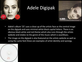 Adele Digipak
• Adele’s album ‘25’ uses a close up of the artists face as the central image
on the digipak and uses minimal white block capital letters. There is an
obvious black white and red theme which also runs through the artists
website and relates to the genre of the music which is soul/blues.
• The image on the digipak is also featured on the artists website as well as
using the same font these are examples of artist identity and synergy.
 