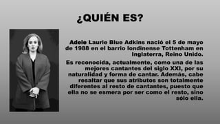 ¿QUIÉN ES?
Adele Laurie Blue Adkins nació el 5 de mayo
de 1988 en el barrio londinense Tottenham en
Inglaterra, Reino Unido.
Es reconocida, actualmente, como una de las
mejores cantantes del siglo XXI, por su
naturalidad y forma de cantar. Además, cabe
resaltar que sus atributos son totalmente
diferentes al resto de cantantes, puesto que
ella no se esmera por ser como el resto, sino
sólo ella.
 