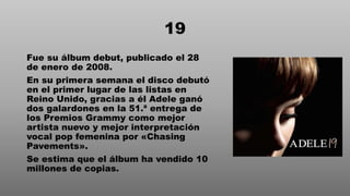 19
Fue su álbum debut, publicado el 28
de enero de 2008.
En su primera semana el disco debutó
en el primer lugar de las listas en
Reino Unido, gracias a él Adele ganó
dos galardones en la 51.ª entrega de
los Premios Grammy como mejor
artista nuevo y mejor interpretación
vocal pop femenina por «Chasing
Pavements».
Se estima que el álbum ha vendido 10
millones de copias.
 