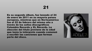21
Es su segundo álbum, fue lanzado el 24
de enero de 2011 en su mayoría países
europeos, mientras que en Norteamérica
fue el 22 de febrero del mismo año a
través de los sellos discográficos
Columbia Records y XL Records. La
elección del título proviene de la edad
que tenía la intérprete cuando comenzó
a escribir las canciones que forman
parte del disco.
 