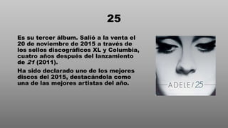 25
Es su tercer álbum. Salió a la venta el
20 de noviembre de 2015 a través de
los sellos discográficos XL y Columbia,
cuatro años después del lanzamiento
de 21 (2011).
Ha sido declarado uno de los mejores
discos del 2015, destacándola como
una de las mejores artistas del año.
 