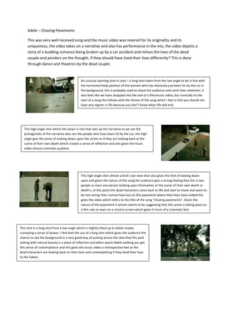 Adele – Chasing Pavements<br />This was very well received song and the music video was revered for its originality and its uniqueness, the video takes on a narrative and also has performance in the mix, the video depicts a story of a budding romance being broken up by a car accident and relives the lives of the dead couple and ponders on the thought, if they should have lived their lives differently? This is done through dance and theatrics by the dead couple.  <br />This shot is a long shot from a low angle which is slightly tilted up to Adele maybe conveying a sense of power, I feel that the use of a long shot which gives the audience the chance to see the background is a very good way of putting across the idea that this park setting with natural beauty is a place of reflection and when watch Adele walking you get this sense of contemplation and this gives the music video a retrospective feel as the dead characters are looking back on their lives and contemplating if they lived their lives to the fullest.        44176955080000This high angle shot almost a bird’s eye view shot also gives this feel of looking down upon and given the nature of the song the audience gets a strong feeling that this is two people or even one person looking upon themselves at the scene of their own death or death’s, at this point the dead characters come back to life and start to move and seem to be rein acting their normal lives but on this pavement where their lives have ended this gives the video which refers to the title of the song “chasing pavements”. Given the nature of the pavement it almost seems to be suggesting that this scene is taking place on a film role or even on a cinema screen which gives it more of a cinematic feel.        -2647953316605This high angle shot which tilts down is one that sets up the narrative as we see the protagonists of the narrative who are the people who have been hit by the car, the high angle give the sense of looking down upon the victim as if they are looking back at the scene of their own death which creates a sense of reflection and also gives the music video almost cinematic qualities      44329351784985An unusual opening shot is used – a long shot taken from the low angle to be in line with the horizontal body position of the women who has obviously just been hit by the car in the background, this is probably used to shock the audience and catch their attention, it also feels like we have dropped into the end of a film/music video, but ironically its the start of a song this follows with the theme of the song which I feel is that you should not have any regrets in life because you don’t know when life will end.  -60325193040<br />