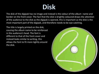 The disk of the digipak has no image and instead is the colour of the album name and
border on the front cover. The fact that the disk is brightly coloured draws the attention
of the audience to the disk as the digipak is opened, this is important as the disk is the
most important part of the digipak, and therefore needs to be eye-catching.
The title is largely printed on the disk,
causing the album name to be reinforced
in the audience’s head. The font is
different to that of the front cover and
instead looks similar to writing, this
allows the font to fit more tightly around
the disk.
 