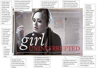 A large image is
used to attract
the eyes of the
reader so they
don’t lose
interest in the
article. The type
of medium shot
is used to portray
the emotions the
star is feeling at
this point in
time.

Informs you about who wrote
the article and who took the
picture which draws the
consumer read more of their
articles and the house style
stays consistent.

An explicit pull out quote will
attract the reader towards
the article what type of
content will be included.

A brief introduction will
relate to the content of the
article and inform about the
latest in the celebrities life.

The text is
positioned
around the
image to make it
look like they
whole article
and image are
on the same
page but it is
just clever
editing by the
designer.
The shape of the
article could
entice the
reader because
of the length it
puts across to
the them its
shows it’s not
too long and
they will get to
the to the main
point of the
article quickly.

The drop cap is
a tool used to
entice the
reader into the
story making
the want to
read on and it
sticks to the
house style.
The
masthead is
included to
keep with
the house
style.
The page number is
introduced here to refer
to the reader which page
they are on so it easier to
navigate.

The heading of the article is
the largest text on the pages
because its purpose is to tell
the audience what the
article is about and keeps to
the house style.

The colours used on the
page keep consistent with
the house style of the
magazine.

If the audience enjoy the
article and how its set out
and they want to read
more like this one if gives
them a chance to subscribe
to the magazine.

 