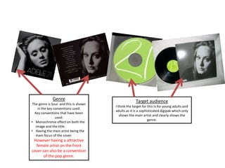 Genre
The genre is Soul and this is shown
in the key conventions used.
Key conventions that have been
used:
• Monochrome effect on both the
image and the title.
• Having the main artist being the
main focus of the cover.
However having a attractive
female artist on the front
cover can also be a convention
of the pop genre.
Target audience
I think the target for this is for young adults and
adults as it is a sophisticated digipak which only
shows the main artist and clearly shows the
genre.
 