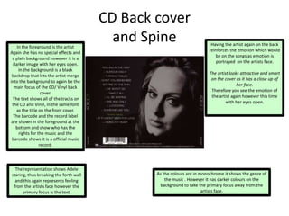 CD Back cover
and SpineIn the foreground is the artist
Again she has no special effects and
a plain background however it is a
darker image with her eyes open.
In the background is a black
backdrop that lets the artist merge
into the background to again be the
main focus of the CD/ Vinyl back
cover.
The text shows all of the tracks on
the CD and Vinyl, in the same font
as the title on the front cover.
The barcode and the record label
are shown in the foreground at the
bottom and show who has the
rights for the music and the
barcode shows it is a official music
record.
As the colours are in monochrome it shows the genre of
the music . However it has darker colours on the
background to take the primary focus away from the
artists face.
The representation shows Adele
staring, thus breaking the forth wall
and this again represents feeling
from the artists face however the
primary focus is the text.
Having the artist again on the back
reinforces the emotion which would
be on the songs as emotion is
portrayed on the artists face.
The artist looks attractive and smart
on the cover as it has a close up of
her face.
Therefore you see the emotion of
the artist again however this time
with her eyes open.
 