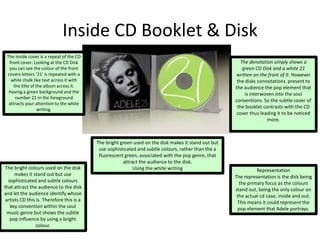 Inside CD Booklet & Disk
The inside cover is a repeat of the CD
front cover. Looking at the CD Disk
you can see the colour of the front
covers letters ‘21’ is repeated with a
while chalk like text across it with
the title of the album across it.
Having a green background and the
number 21 in the foreground
attracts your attention to the white
writing.
The bright green used on the disk makes it stand out but
use sophisticated and subtle colours, rather than the a
fluorescent green, associated with the pop genre, that
attract the audience to the disk.
Using the white writing Representation
The representation is the disk being
the primary focus as the colours
stand out, being the only colour on
the actual cd case; inside and out.
This means it could represent the
pop element that Adele portrays.
Connotation
The bright colours used on the disk
makes it stand out but use
sophisticated and subtle colours
that attract the audience to the disk
and let the audience identify whose
artists CD this is. Therefore this is a
key convention within the soul
music genre but shows the subtle
pop influence by using a bright
colour.
The denotation simply shows a
green CD Disk and a white 21
written on the front of it. However
the disks connotations present to
the audience the pop element that
is interwoven into the soul
conventions. So the subtle cover of
the booklet contrasts with the CD
cover thus leading it to be noticed
more.
 