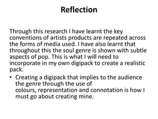 Reflection
Through this research I have learnt the key
conventions of artists products are repeated across
the forms of media used. I have also learnt that
throughout this the soul genre is shown with subtle
aspects of pop. This is what I will need to
incorporate in my own digipack to create a realistic
pack.
• Creating a digipack that implies to the audience
the genre through the use of
colours, representation and connotation is how I
must go about creating mine.
 