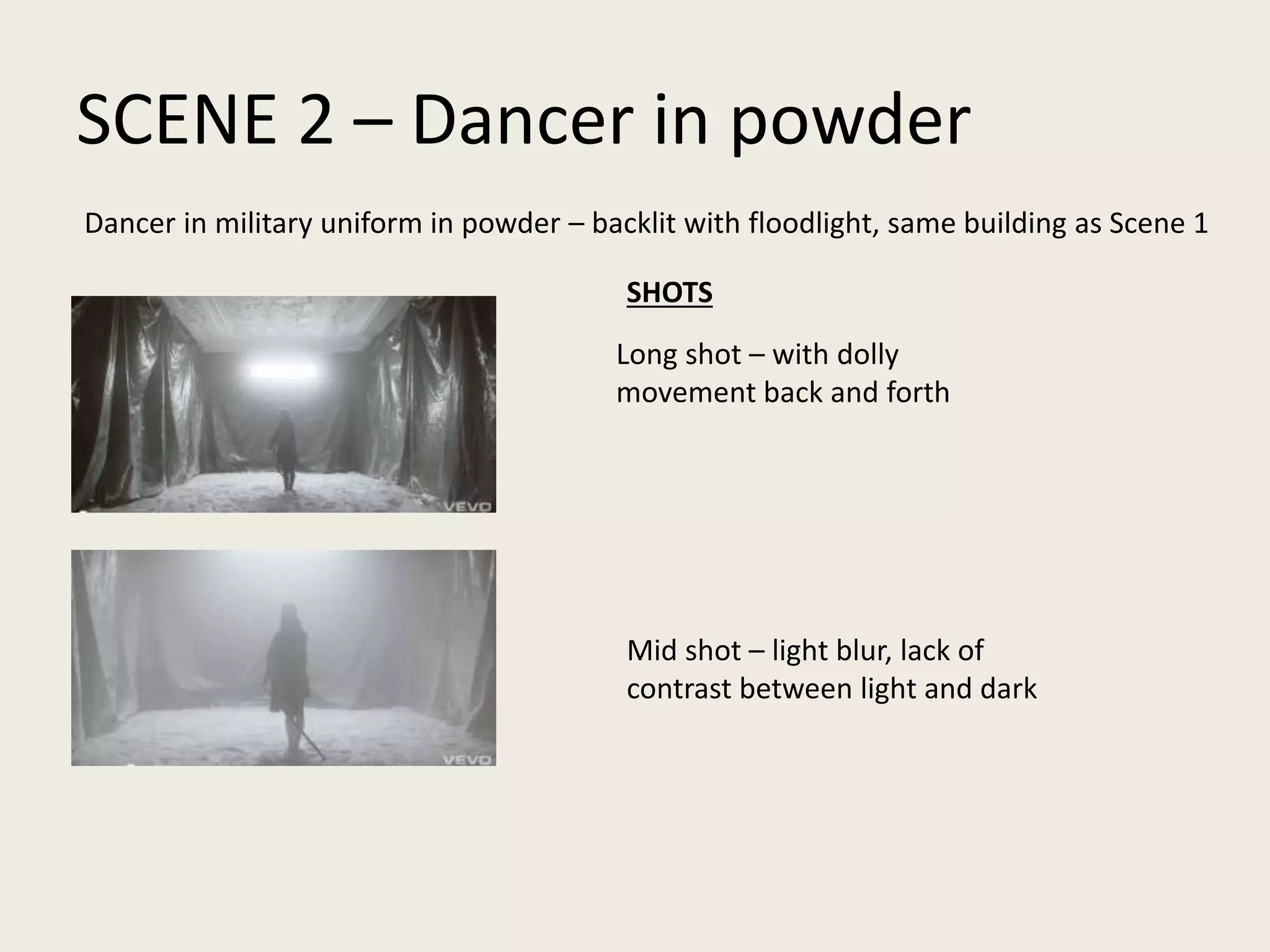 SCENE 2 – Dancer in powder
Dancer in military uniform in powder – backlit with floodlight, same building as Scene 1
Long shot – with dolly
movement back and forth
Mid shot – light blur, lack of
contrast between light and dark
SHOTS
 