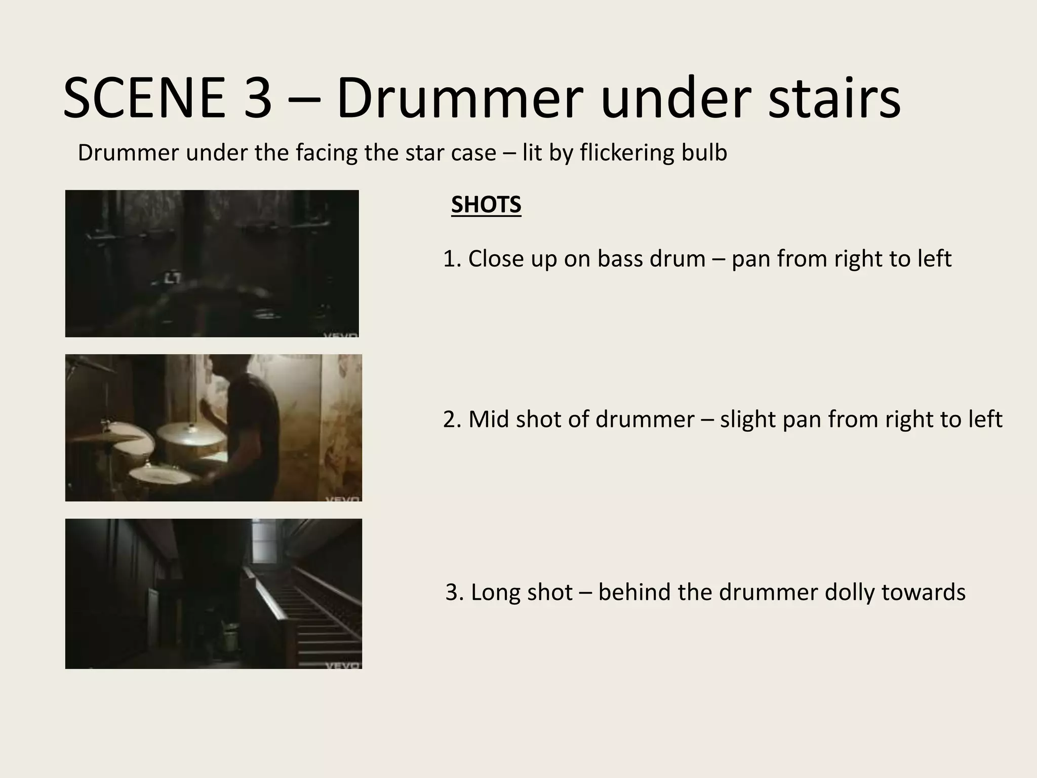SCENE 3 – Drummer under stairs
1. Close up on bass drum – pan from right to left
2. Mid shot of drummer – slight pan from right to left
3. Long shot – behind the drummer dolly towards
Drummer under the facing the star case – lit by flickering bulb
SHOTS
 