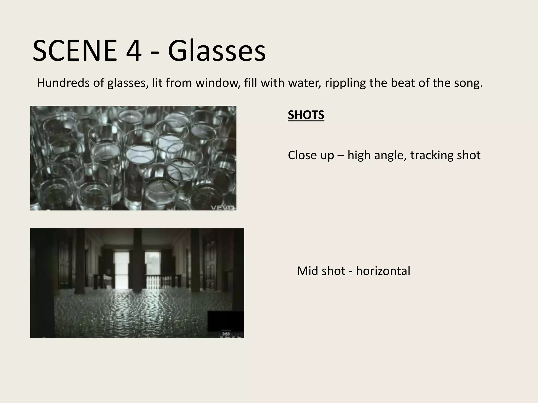 SCENE 4 - Glasses
Close up – high angle, tracking shot
Mid shot - horizontal
Hundreds of glasses, lit from window, fill with water, rippling the beat of the song.
SHOTS
 