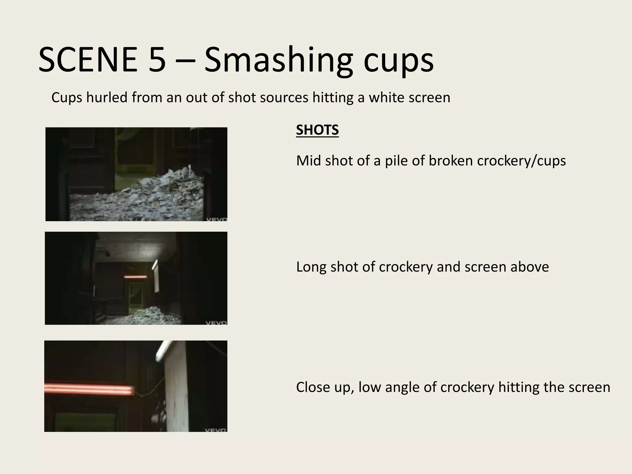 SCENE 5 – Smashing cups
Mid shot of a pile of broken crockery/cups
Long shot of crockery and screen above
Close up, low angle of crockery hitting the screen
Cups hurled from an out of shot sources hitting a white screen
SHOTS
 