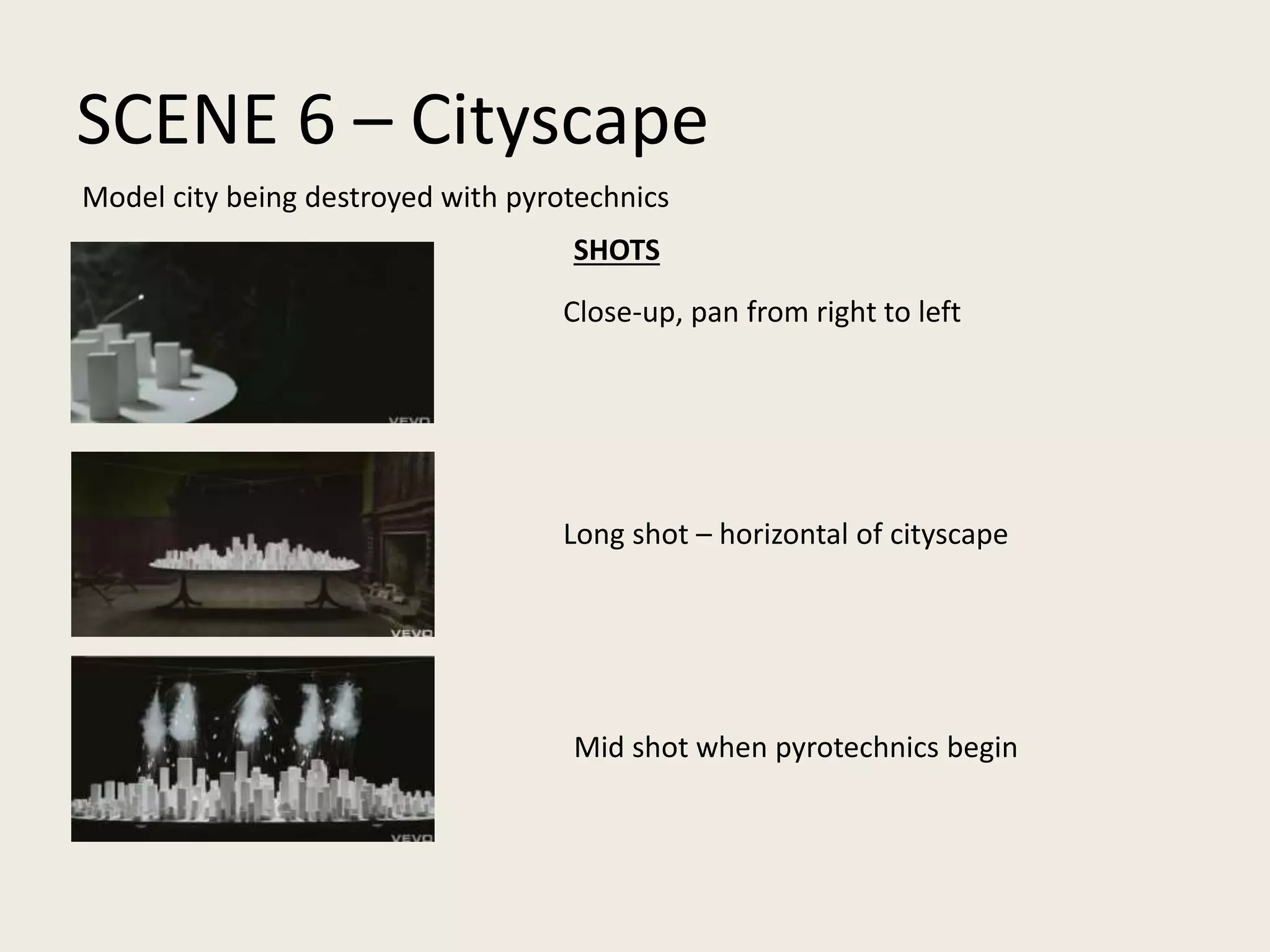 SCENE 6 – Cityscape
Close-up, pan from right to left
Long shot – horizontal of cityscape
Mid shot when pyrotechnics begin
Model city being destroyed with pyrotechnics
SHOTS
 