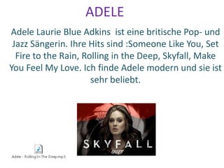 ADELE
Adele Laurie Blue Adkins ist eine britische Pop- und
Jazz Sängerin. Ihre Hits sind :Someone Like You, Set
Fire to the Rain, Rolling in the Deep, Skyfall, Make
You Feel My Love. Ich finde Adele modern und sie ist
sehr beliebt.
 