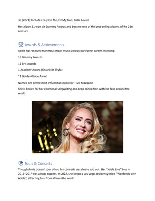 30 (2021): Includes Easy On Me, Oh My God, To Be Loved
Her album 21 won six Grammy Awards and became one of the best-selling albums of the 21st
century.
🏆 Awards & Achievements
Adele has received numerous major music awards during her career, including:
16 Grammy Awards
12 Brit Awards
1 Academy Award (Oscar) for Skyfall
*1 Golden Globe Award
Named one of the most influential people by TIME Magazine
She is known for her emotional songwriting and deep connection with her fans around the
world.
🌍 Tours & Concerts
Though Adele doesn’t tour often, her concerts are always sold out. Her “Adele Live” tour in
2016–2017 was a huge success. In 2022, she began a Las Vegas residency titled “Weekends with
Adele”, attracting fans from all over the world.
 