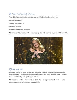 💰 Adele Net Worth & Lifestyle
As of 2024, Adele’s estimated net worth is around $220 million. She earns from:
Album and song sales
Concerts and residencies
Streaming platforms
Brand partnerships and interviews
Adele lives a relatively private life and owns properties in London, Los Angeles, and Beverly Hills.
💖 Personal Life
Adele was married to Simon Konecki, and the couple has a son named Angelo, born in 2012.
They divorced in 2019 but remain friendly for their son’s well-being. In recent years, Adele has
been in a relationship with sports agent Rich Paul.
Adele is also known for her powerful comeback after her weight loss transformation and her
openness about mental health and body positivity.
 