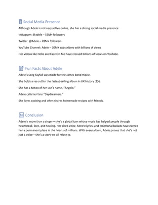 📱 Social Media Presence
Although Adele is not very active online, she has a strong social media presence:
Instagram: @adele – 55M+ followers
Twitter: @Adele – 28M+ followers
YouTube Channel: Adele – 30M+ subscribers with billions of views
Her videos like Hello and Easy On Me have crossed billions of views on YouTube.
📝 Fun Facts About Adele
Adele’s song Skyfall was made for the James Bond movie.
She holds a record for the fastest-selling album in UK history (25).
She has a tattoo of her son’s name, “Angelo.”
Adele calls her fans “Daydreamers.”
She loves cooking and often shares homemade recipes with friends.
🔚 Conclusion
Adele is more than a singer—she’s a global icon whose music has helped people through
heartbreak, love, and healing. Her deep voice, honest lyrics, and emotional ballads have earned
her a permanent place in the hearts of millions. With every album, Adele proves that she’s not
just a voice—she’s a story we all relate to.
 