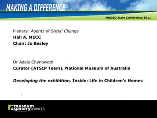 Plenary:  Agents of Social Change Hall A, MECC Chair: Jo Besley Dr Adele Chynoweth Curator (ATSIP Team), National Museum of Australia Developing the exhibition,  Inside: Life in Children's Homes 