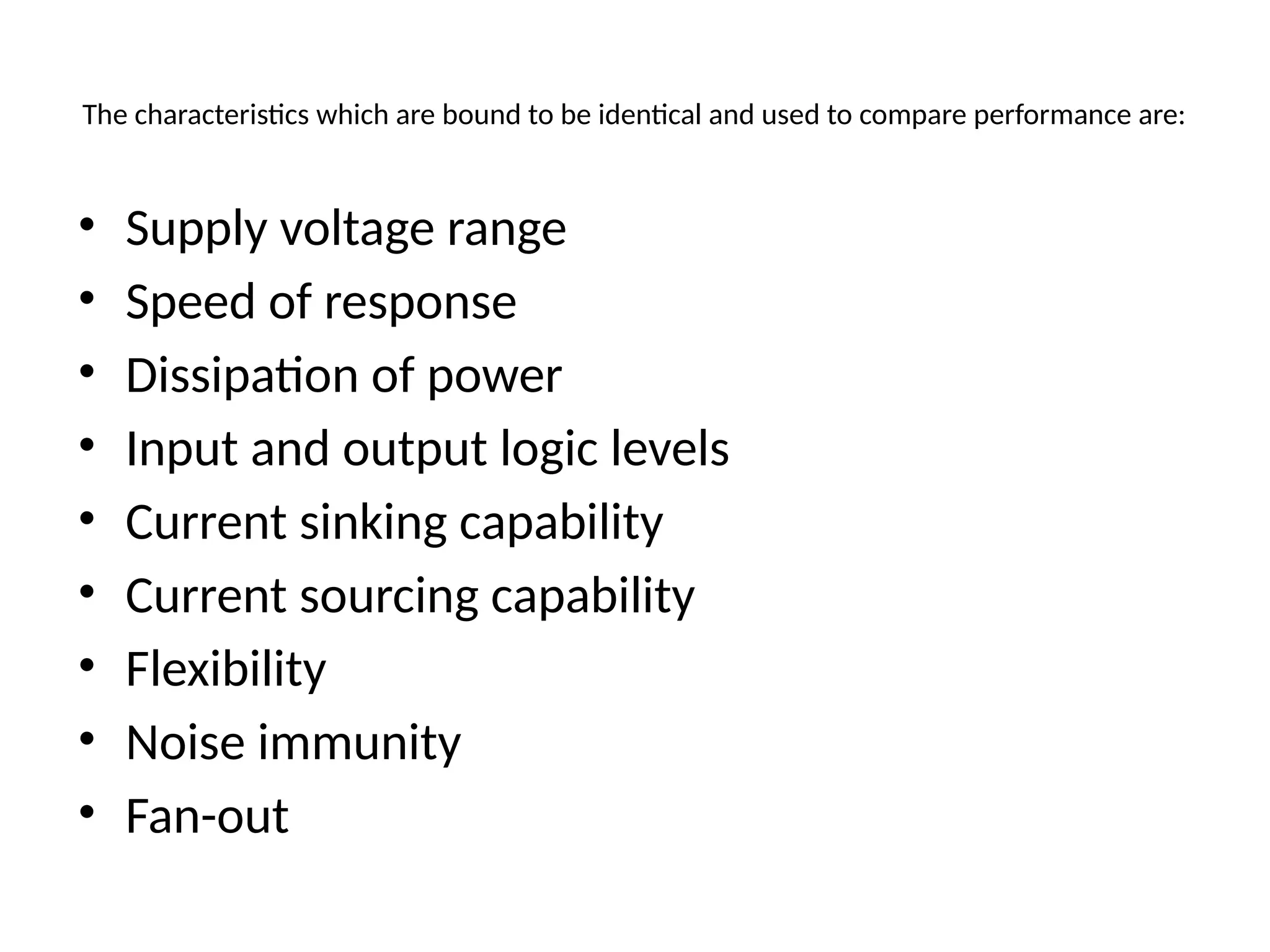 The characteristics which are bound to be identical and used to compare performance are:
• Supply voltage range
• Speed of response
• Dissipation of power
• Input and output logic levels
• Current sinking capability
• Current sourcing capability
• Flexibility
• Noise immunity
• Fan-out
 