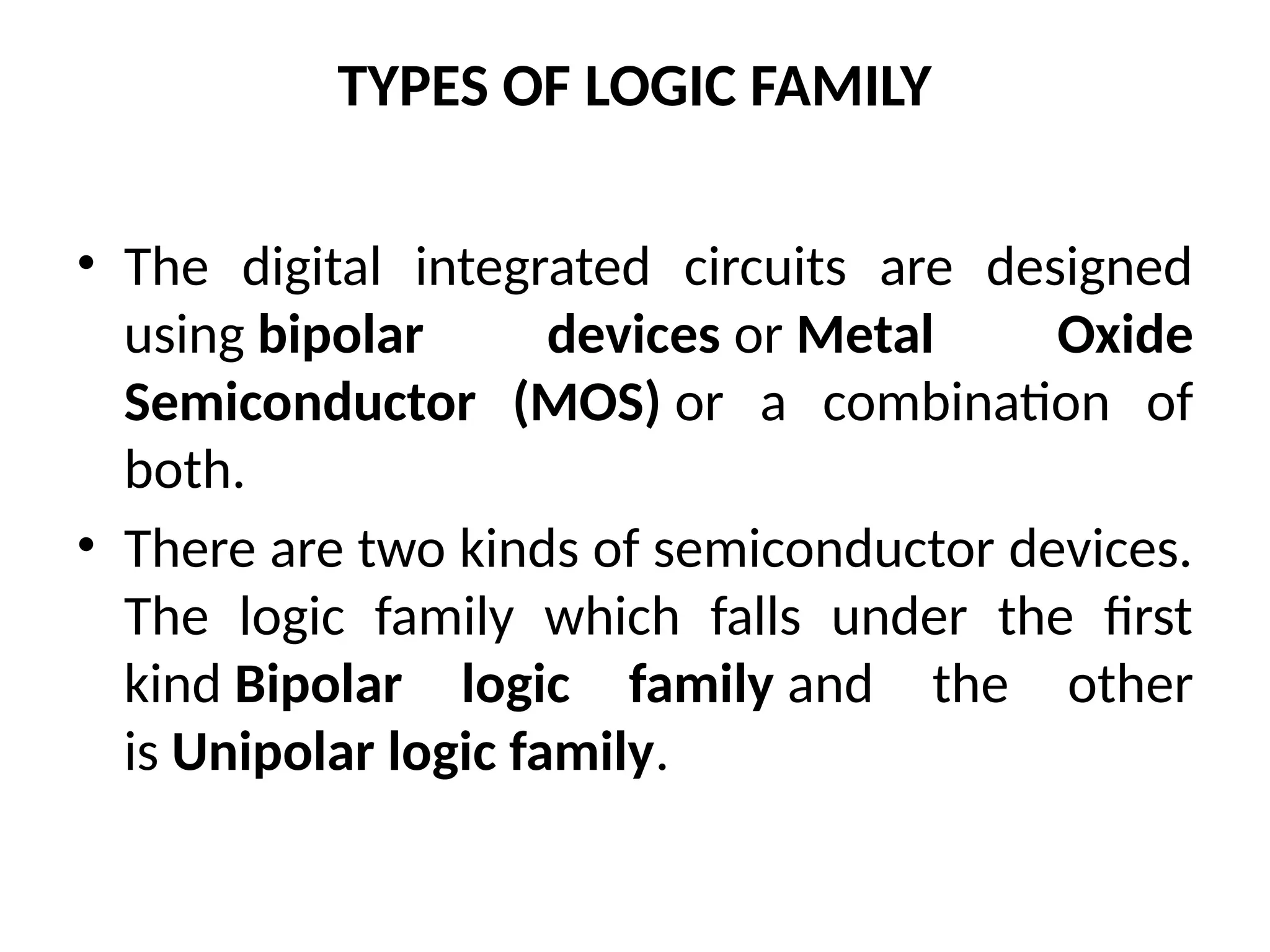 TYPES OF LOGIC FAMILY
• The digital integrated circuits are designed
using bipolar devices or Metal Oxide
Semiconductor (MOS) or a combination of
both.
• There are two kinds of semiconductor devices.
The logic family which falls under the first
kind Bipolar logic family and the other
is Unipolar logic family.
 