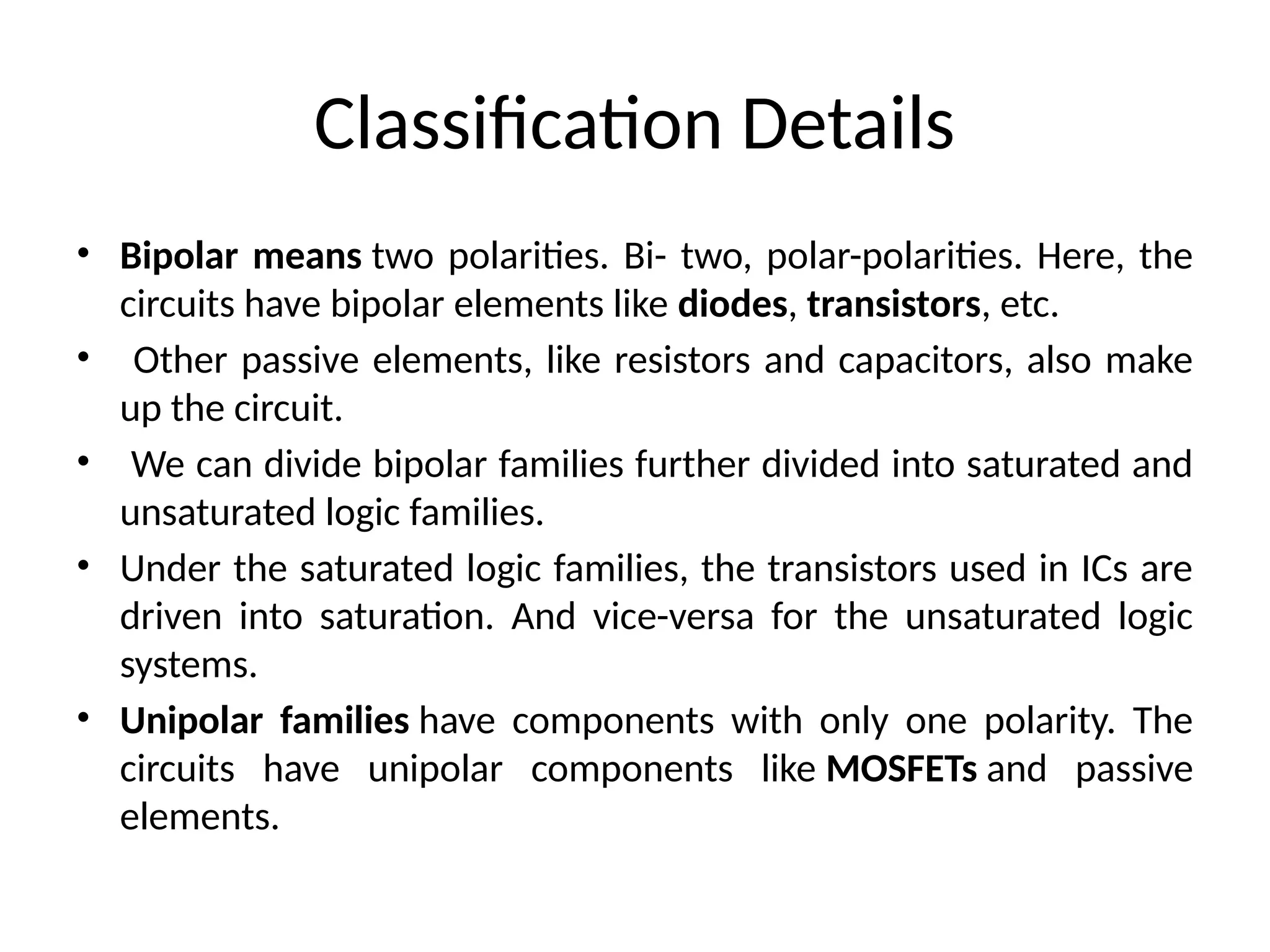 Classification Details
• Bipolar means two polarities. Bi- two, polar-polarities. Here, the
circuits have bipolar elements like diodes, transistors, etc.
• Other passive elements, like resistors and capacitors, also make
up the circuit.
• We can divide bipolar families further divided into saturated and
unsaturated logic families.
• Under the saturated logic families, the transistors used in ICs are
driven into saturation. And vice-versa for the unsaturated logic
systems.
• Unipolar families have components with only one polarity. The
circuits have unipolar components like MOSFETs and passive
elements.
 