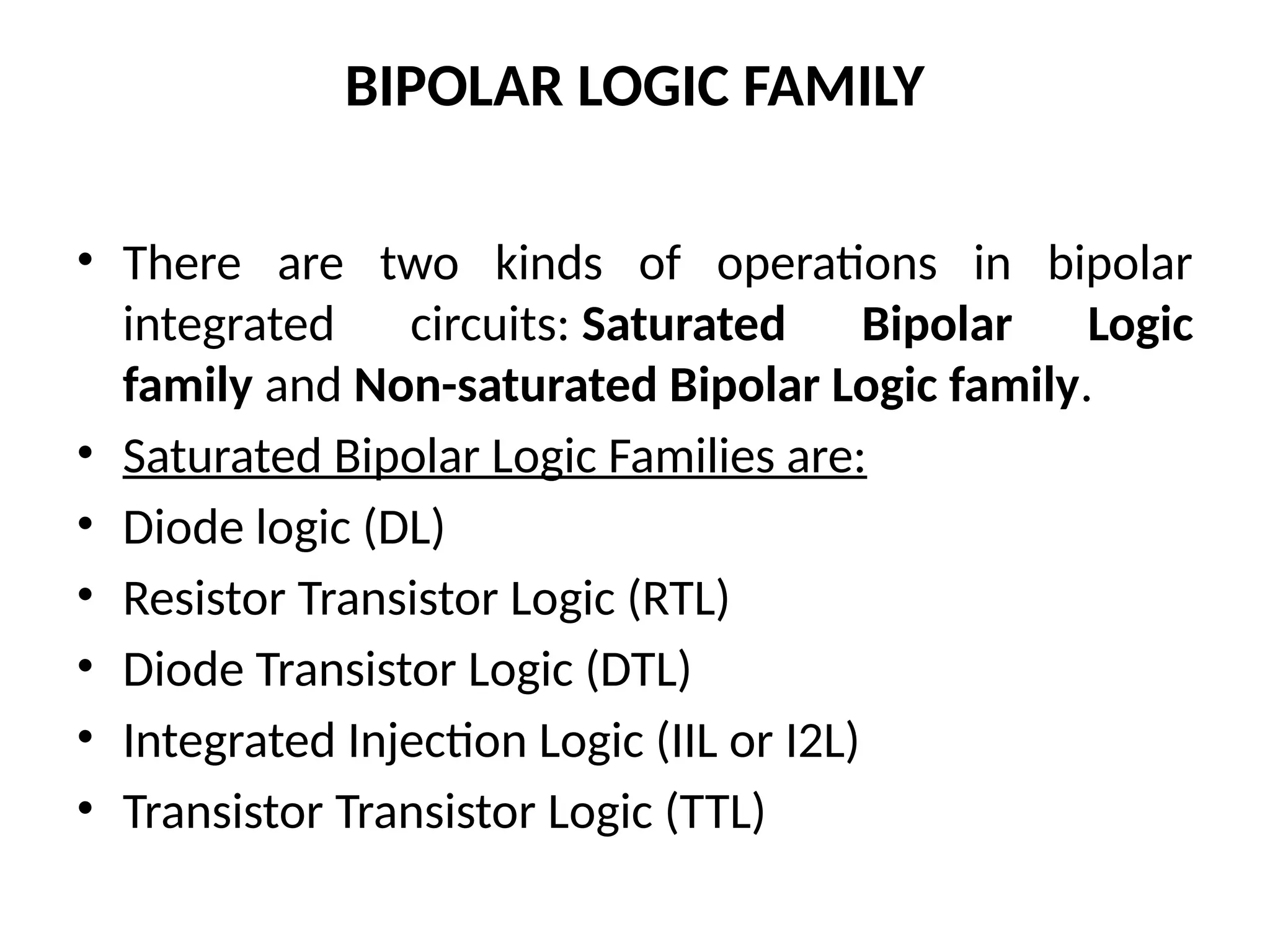 BIPOLAR LOGIC FAMILY
• There are two kinds of operations in bipolar
integrated circuits: Saturated Bipolar Logic
family and Non-saturated Bipolar Logic family.
• Saturated Bipolar Logic Families are:
• Diode logic (DL)
• Resistor Transistor Logic (RTL)
• Diode Transistor Logic (DTL)
• Integrated Injection Logic (IIL or I2L)
• Transistor Transistor Logic (TTL)
 