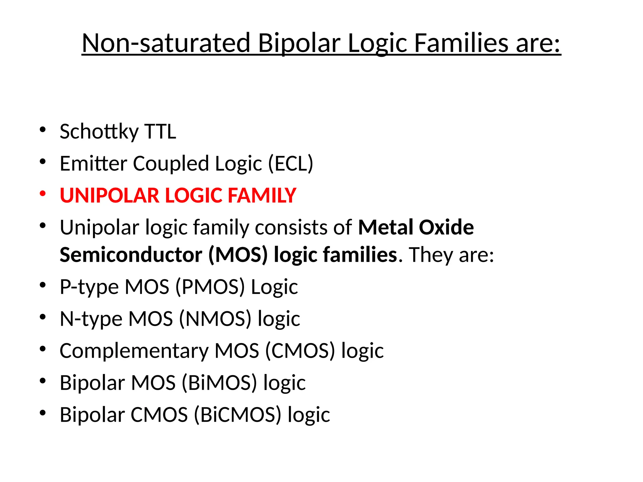 Non-saturated Bipolar Logic Families are:
• Schottky TTL
• Emitter Coupled Logic (ECL)
• UNIPOLAR LOGIC FAMILY
• Unipolar logic family consists of Metal Oxide
Semiconductor (MOS) logic families. They are:
• P-type MOS (PMOS) Logic
• N-type MOS (NMOS) logic
• Complementary MOS (CMOS) logic
• Bipolar MOS (BiMOS) logic
• Bipolar CMOS (BiCMOS) logic
 