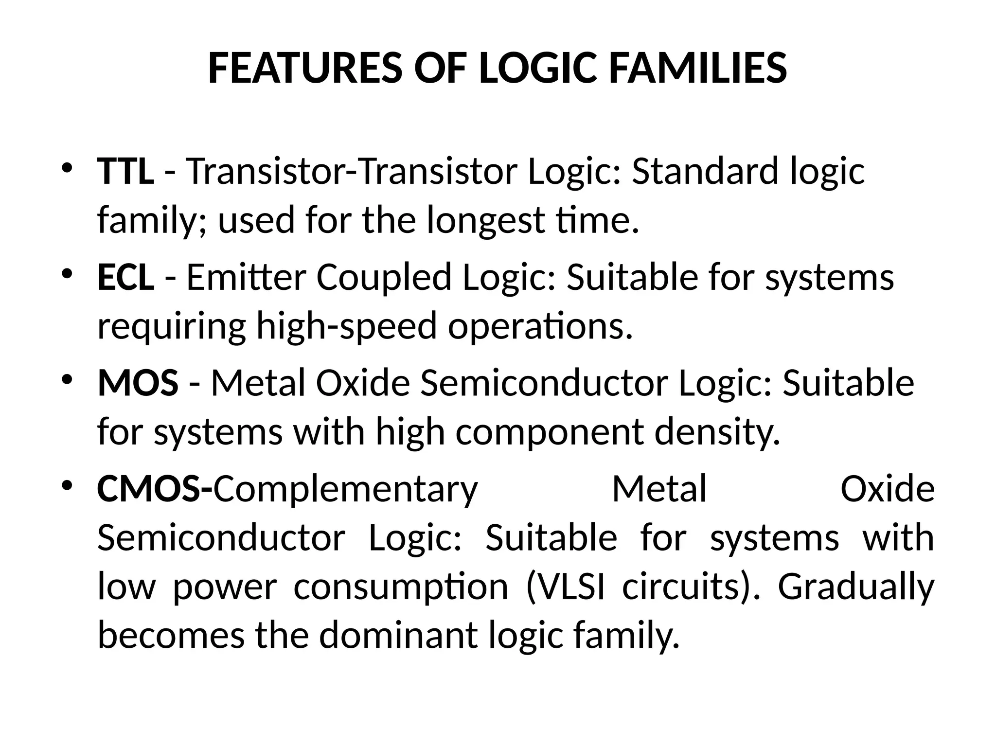 FEATURES OF LOGIC FAMILIES
• TTL - Transistor-Transistor Logic: Standard logic
family; used for the longest time.
• ECL - Emitter Coupled Logic: Suitable for systems
requiring high-speed operations.
• MOS - Metal Oxide Semiconductor Logic: Suitable
for systems with high component density.
• CMOS-Complementary Metal Oxide
Semiconductor Logic: Suitable for systems with
low power consumption (VLSI circuits). Gradually
becomes the dominant logic family.
 