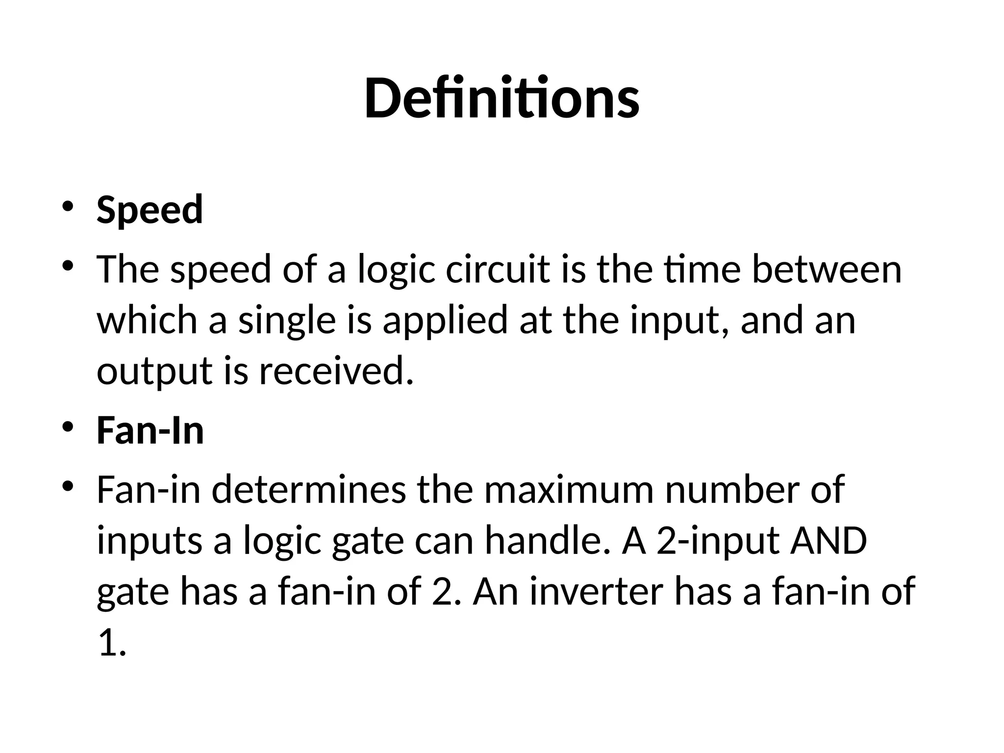 Definitions
• Speed
• The speed of a logic circuit is the time between
which a single is applied at the input, and an
output is received.
• Fan-In
• Fan-in determines the maximum number of
inputs a logic gate can handle. A 2-input AND
gate has a fan-in of 2. An inverter has a fan-in of
1.
 